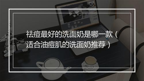 祛痘最好的洗面奶是哪一款（适合油痘肌的洗面奶推荐）