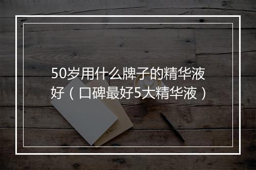 50岁用什么牌子的精华液好（口碑最好5大精华液）