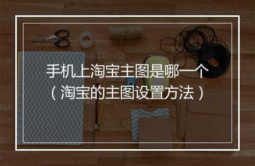 手机上淘宝主图是哪一个（淘宝的主图设置方法）