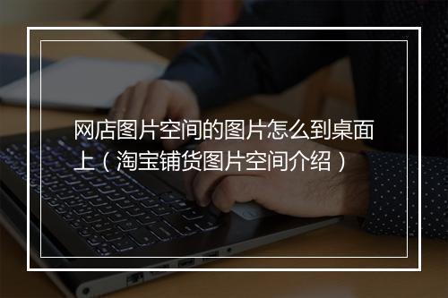 网店图片空间的图片怎么到桌面上（淘宝铺货图片空间介绍）