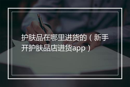 护肤品在哪里进货的（新手开护肤品店进货app）