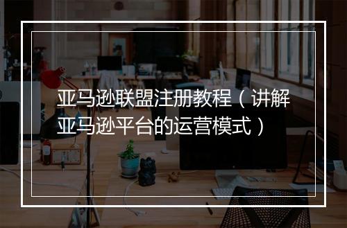 亚马逊联盟注册教程（讲解亚马逊平台的运营模式）