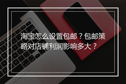 淘宝怎么设置包邮？包邮策略对店铺利润影响多大？