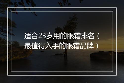 适合23岁用的眼霜排名（最值得入手的眼霜品牌）