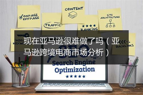 现在亚马逊很难做了吗（亚马逊跨境电商市场分析）