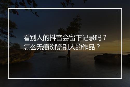 看别人的抖音会留下记录吗？怎么无痕浏览别人的作品？
