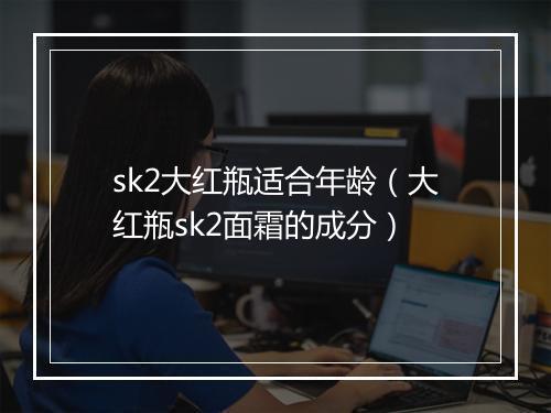 sk2大红瓶适合年龄（大红瓶sk2面霜的成分）