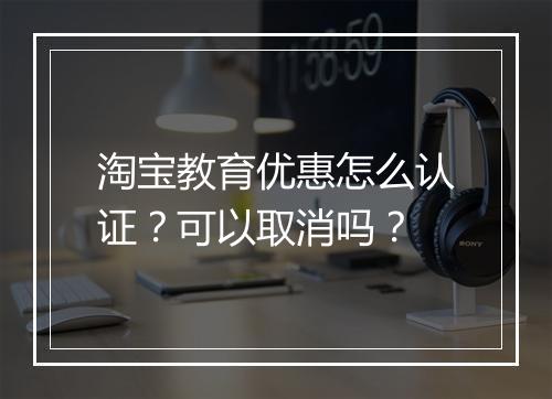 淘宝教育优惠怎么认证？可以取消吗？