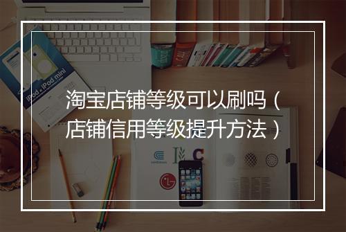淘宝店铺等级可以刷吗（店铺信用等级提升方法）