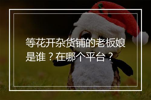 等花开杂货铺的老板娘是谁？在哪个平台？