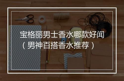 宝格丽男士香水哪款好闻（男神百搭香水推荐）