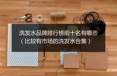 洗发水品牌排行榜前十名有哪些（比较有市场的洗发水合集）