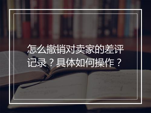 怎么撤销对卖家的差评记录？具体如何操作？