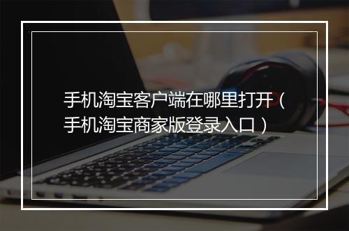 手机淘宝客户端在哪里打开（手机淘宝商家版登录入口）