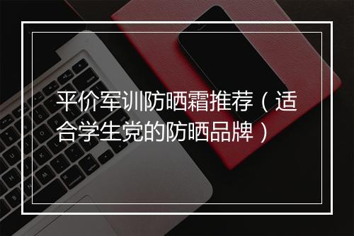 平价军训防晒霜推荐（适合学生党的防晒品牌）