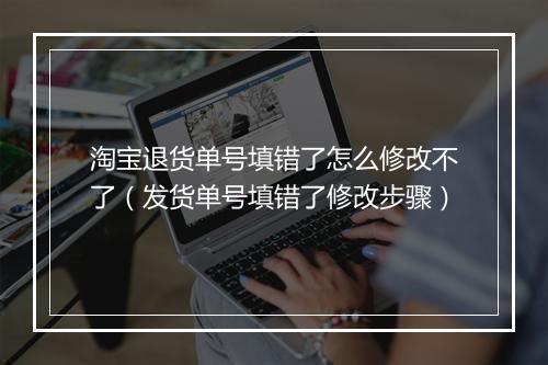 淘宝退货单号填错了怎么修改不了（发货单号填错了修改步骤）