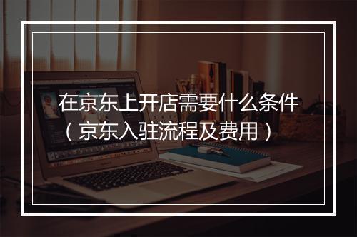 在京东上开店需要什么条件（京东入驻流程及费用）