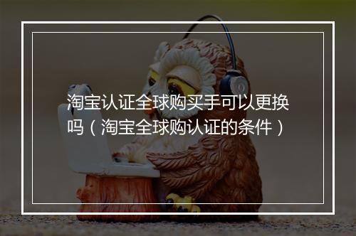 淘宝认证全球购买手可以更换吗（淘宝全球购认证的条件）