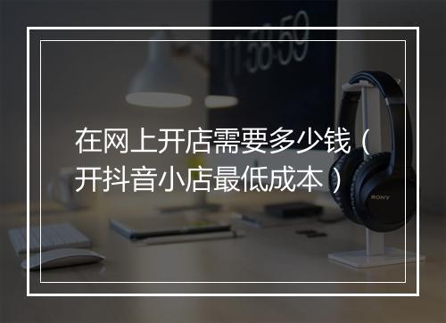 在网上开店需要多少钱（开抖音小店最低成本）