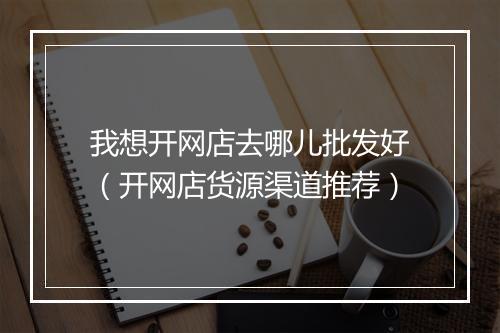 我想开网店去哪儿批发好（开网店货源渠道推荐）
