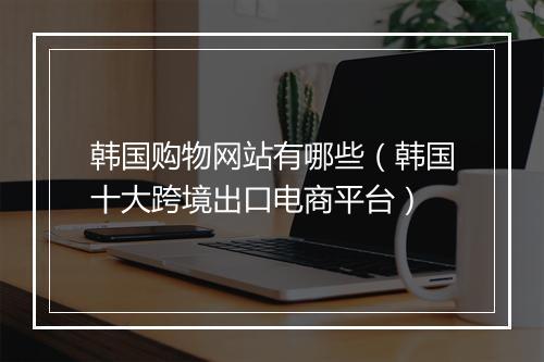 韩国购物网站有哪些（韩国十大跨境出口电商平台）