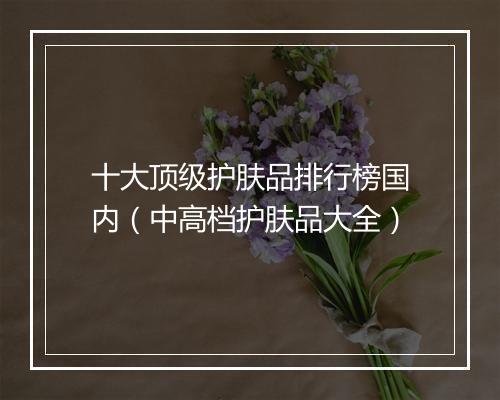十大顶级护肤品排行榜国内（中高档护肤品大全）