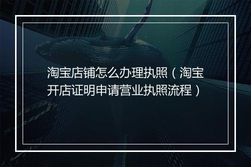 淘宝店铺怎么办理执照（淘宝开店证明申请营业执照流程）