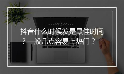 抖音什么时候发是最佳时间？一般几点容易上热门？