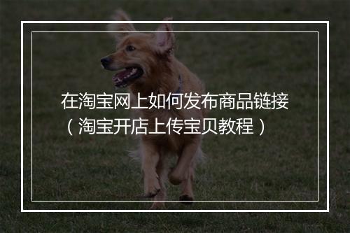 在淘宝网上如何发布商品链接（淘宝开店上传宝贝教程）