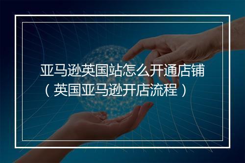 亚马逊英国站怎么开通店铺（英国亚马逊开店流程）
