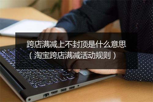 跨店满减上不封顶是什么意思（淘宝跨店满减活动规则）