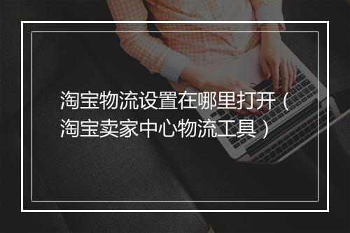 淘宝物流设置在哪里打开（淘宝卖家中心物流工具）
