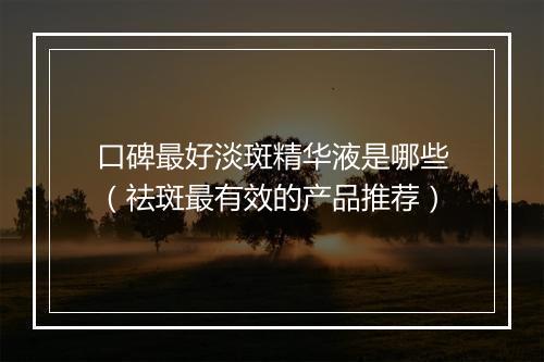 口碑最好淡斑精华液是哪些（祛斑最有效的产品推荐）