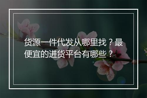 货源一件代发从哪里找？最便宜的进货平台有哪些？