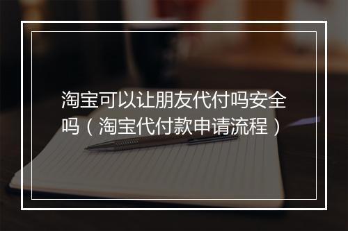 淘宝可以让朋友代付吗安全吗（淘宝代付款申请流程）