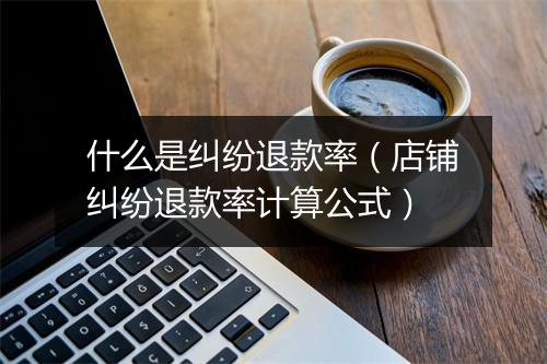 什么是纠纷退款率（店铺纠纷退款率计算公式）