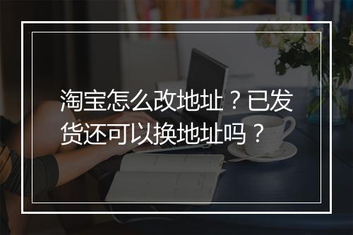 淘宝怎么改地址？已发货还可以换地址吗？