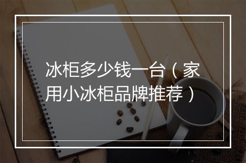 冰柜多少钱一台（家用小冰柜品牌推荐）