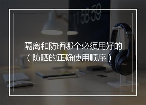 隔离和防晒哪个必须用好的（防晒的正确使用顺序）