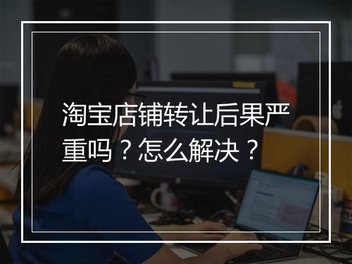 淘宝店铺转让后果严重吗？怎么解决？