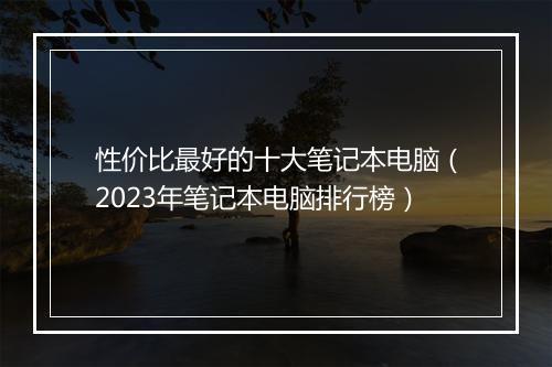 性价比最好的十大笔记本电脑（2023年笔记本电脑排行榜）