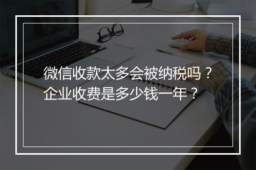 微信收款太多会被纳税吗？企业收费是多少钱一年？