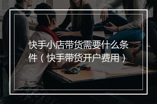 快手小店带货需要什么条件（快手带货开户费用）