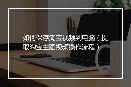 如何保存淘宝视频到电脑（提取淘宝主图视频操作流程）