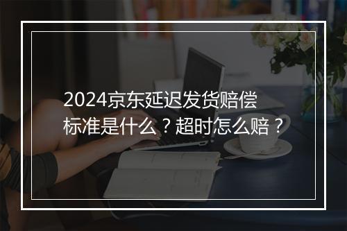 2024京东延迟发货赔偿标准是什么？超时怎么赔？