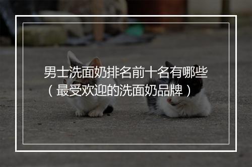 男士洗面奶排名前十名有哪些（最受欢迎的洗面奶品牌）