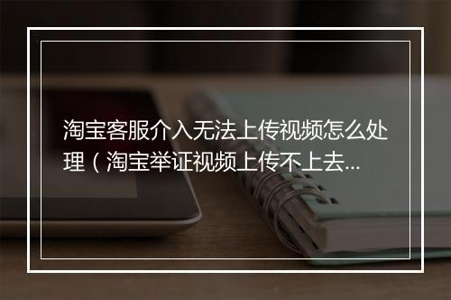 淘宝客服介入无法上传视频怎么处理（淘宝举证视频上传不上去的原因）