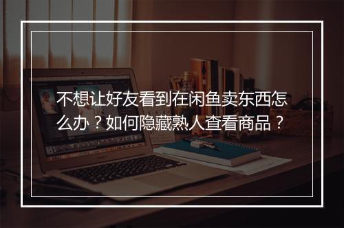 不想让好友看到在闲鱼卖东西怎么办？如何隐藏熟人查看商品？