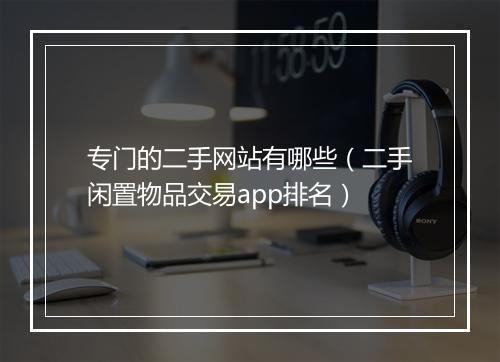 专门的二手网站有哪些（二手闲置物品交易app排名）