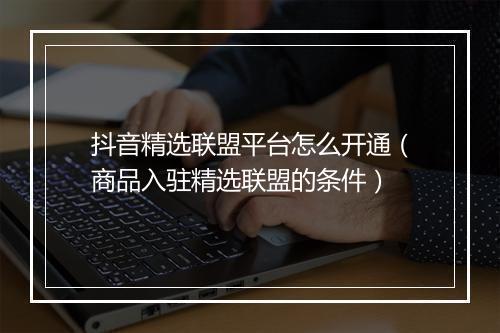 抖音精选联盟平台怎么开通（商品入驻精选联盟的条件）
